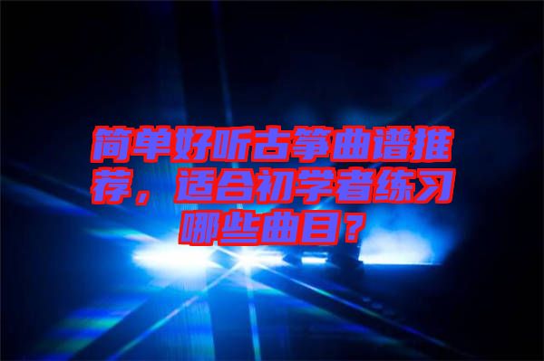 簡單好聽古箏曲譜推薦，適合初學者練習哪些曲目？