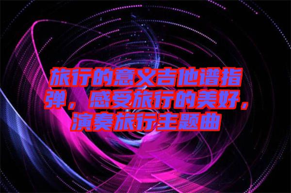 旅行的意義吉他譜指彈，感受旅行的美好，演奏旅行主題曲