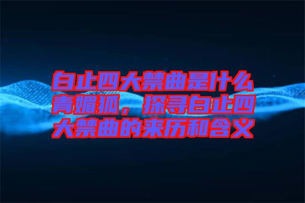 白止四大禁曲是什么青媚狐，探尋白止四大禁曲的來歷和含義
