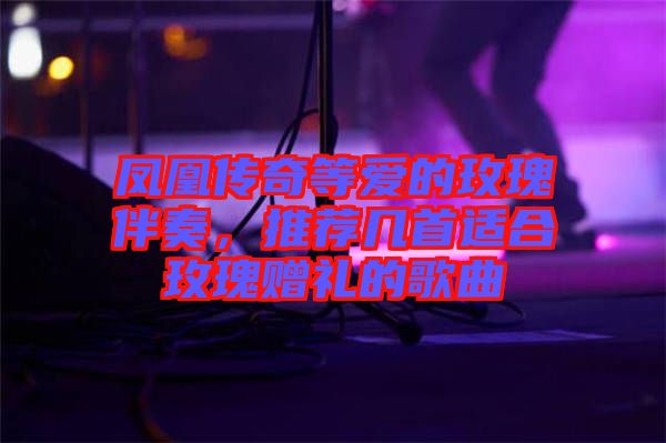 鳳凰傳奇等愛的玫瑰伴奏，推薦幾首適合玫瑰贈禮的歌曲