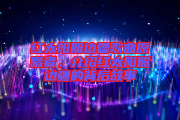 紅太陽照邊疆歌曲原唱者，介紹紅太陽照邊疆的背后故事