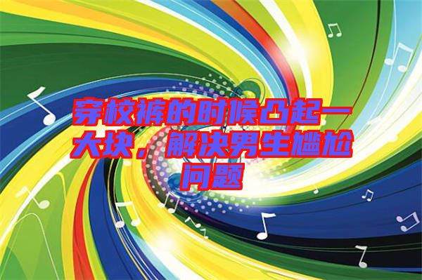 穿校褲的時候凸起一大塊，解決男生尷尬問題