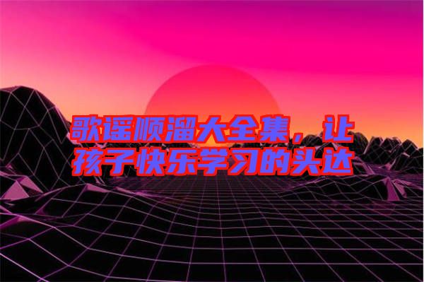 歌謠順溜大全集，讓孩子快樂學(xué)習(xí)的頭達(dá)