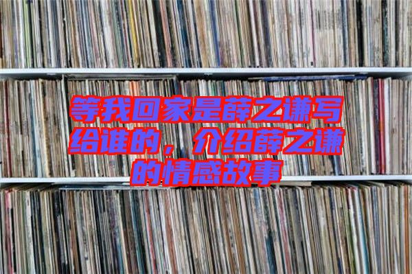 等我回家是薛之謙寫給誰的，介紹薛之謙的情感故事