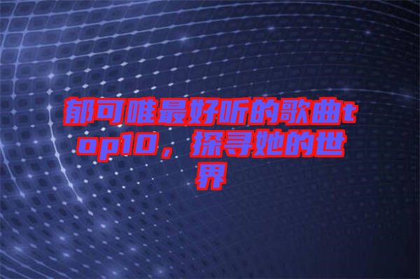 郁可唯最好聽(tīng)的歌曲top10，探尋她的世界