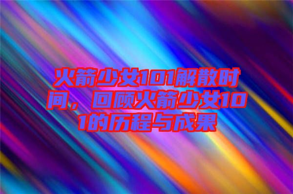 火箭少女101解散時間，回顧火箭少女101的歷程與成果