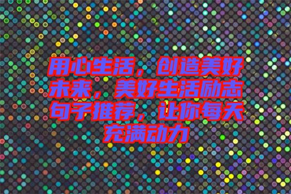 用心生活，創(chuàng)造美好未來，美好生活勵志句子推薦，讓你每天充滿動力