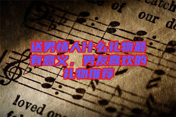 送男情人什么禮物最有意義，男友喜歡的禮物推薦