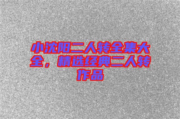 小沈陽二人轉(zhuǎn)全集大全，精選經(jīng)典二人轉(zhuǎn)作品