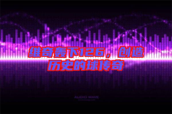 維奇轟下126，創(chuàng)造歷史的球傳奇