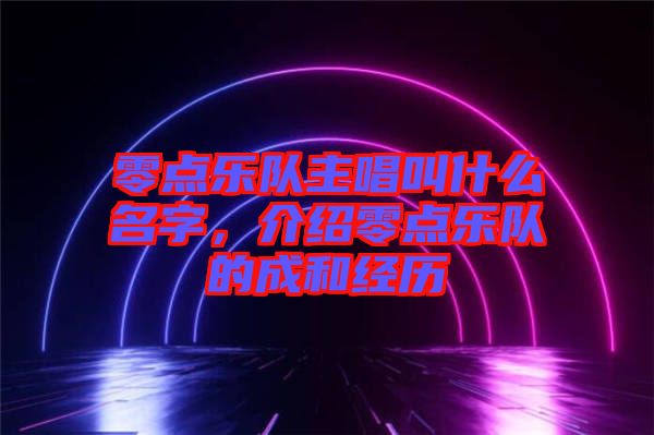 零點(diǎn)樂(lè)隊(duì)主唱叫什么名字，介紹零點(diǎn)樂(lè)隊(duì)的成和經(jīng)歷