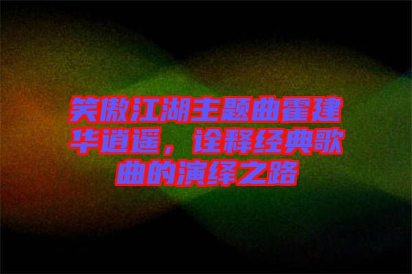 笑傲江湖主題曲霍建華逍遙，詮釋經(jīng)典歌曲的演繹之路