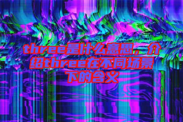 three是什么意思，介紹three在不同場景下的含義