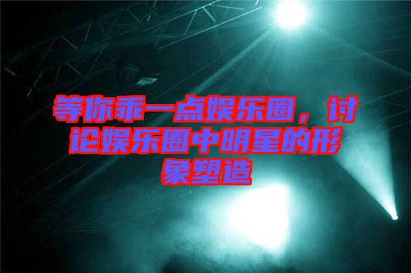 等你乖一點娛樂圈，討論娛樂圈中明星的形象塑造