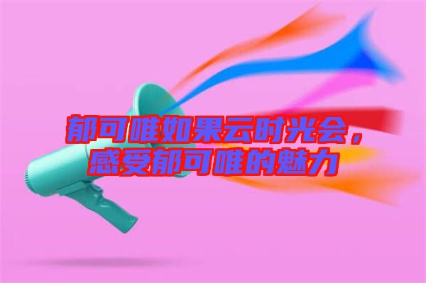 郁可唯如果云時(shí)光會(huì)，感受郁可唯的魅力