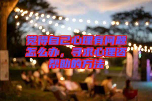 覺得自己心理有問題怎么辦，尋求心理咨幫助的方法
