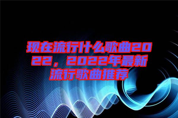 現(xiàn)在流行什么歌曲2022，2022年最新流行歌曲推薦