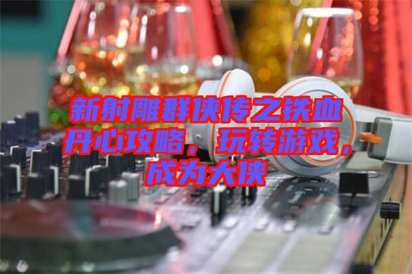 新射雕群俠傳之鐵血丹心攻略，玩轉(zhuǎn)游戲，成為大俠