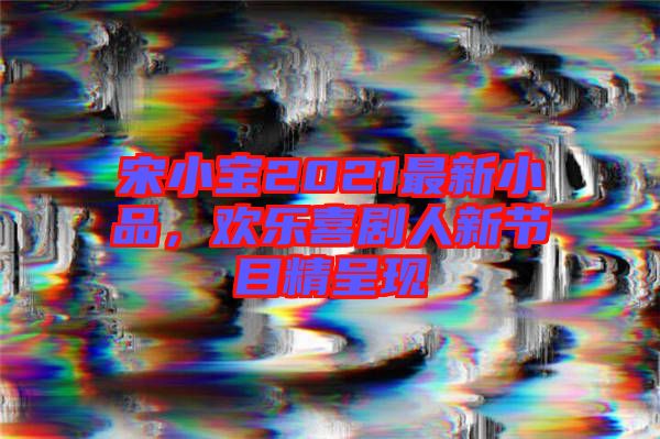 宋小寶2021最新小品，歡樂(lè)喜劇人新節(jié)目精呈現(xiàn)