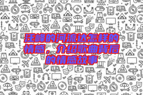 汪峰的河流達(dá)怎樣的情感，介紹歌曲背后的情感故事