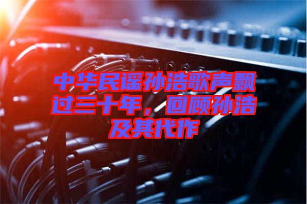 中華民謠孫浩歌聲飄過三十年，回顧孫浩及其代作