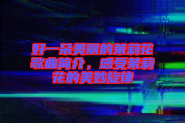 好一朵美麗的茉莉花歌曲簡介，感受茉莉花的美妙旋律