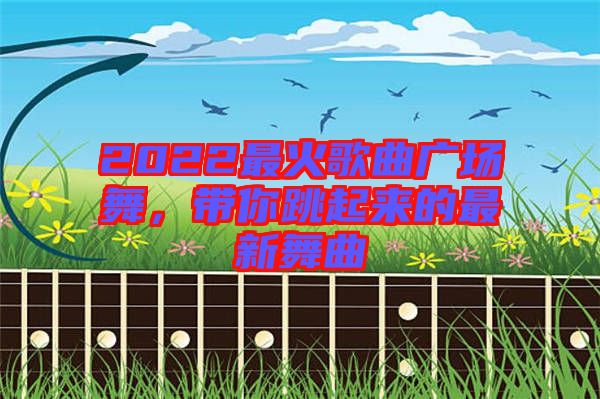 2022最火歌曲廣場(chǎng)舞，帶你跳起來(lái)的最新舞曲