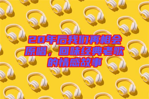 20年后我們?cè)傧鄷?huì)原唱，回味經(jīng)典老歌的情感故事