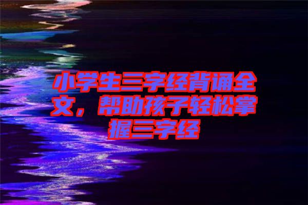 小學(xué)生三字經(jīng)背誦全文，幫助孩子輕松掌握三字經(jīng)