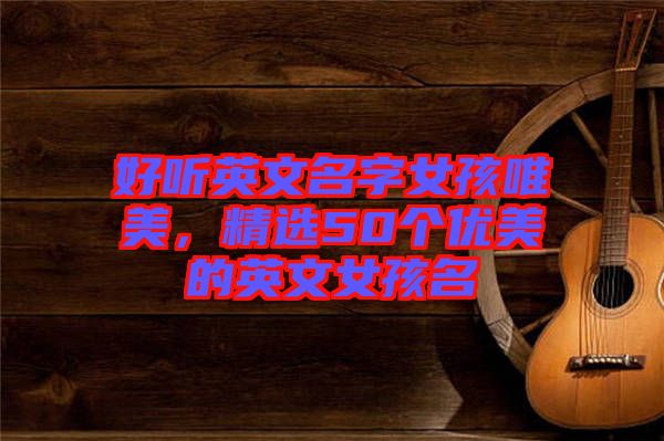 好聽(tīng)英文名字女孩唯美，精選50個(gè)優(yōu)美的英文女孩名