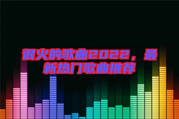 很火的歌曲2022，最新熱門歌曲推薦