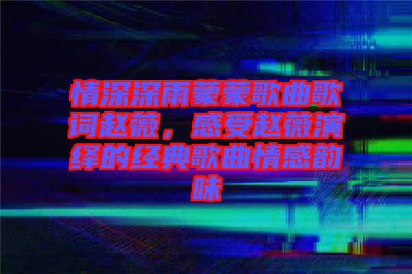 情深深雨蒙蒙歌曲歌詞趙薇，感受趙薇演繹的經(jīng)典歌曲情感韻味