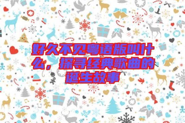 好久不見粵語版叫什么，探尋經(jīng)典歌曲的誕生故事