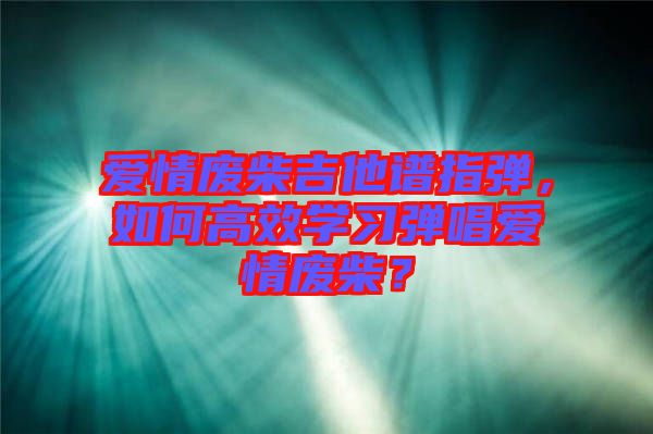 愛情廢柴吉他譜指彈，如何高效學(xué)習(xí)彈唱愛情廢柴？