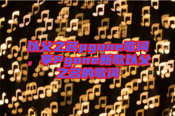以父之名pgone歌詞，享Pgone新歌以父之名的歌詞
