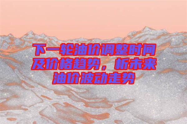 下一輪油價(jià)調(diào)整時(shí)間及價(jià)格趨勢，析未來油價(jià)波動(dòng)走勢