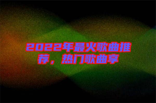 2022年最火歌曲推薦，熱門(mén)歌曲享