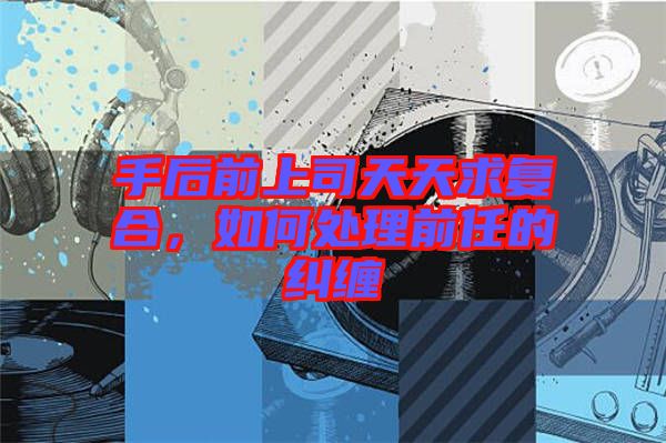 手后前上司天天求復(fù)合，如何處理前任的糾纏