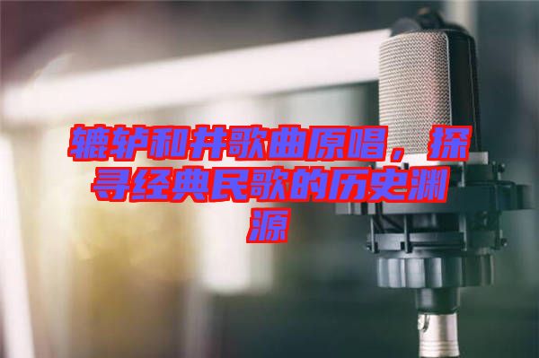 轆轤和井歌曲原唱，探尋經(jīng)典民歌的歷史淵源