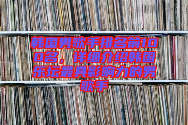 韓國男歌手排名前100名，詳細(xì)介紹韓國樂壇最具影響力的男歌手