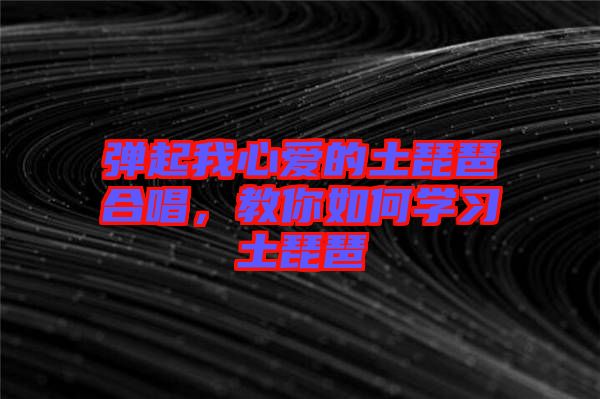 彈起我心愛的土琵琶合唱，教你如何學(xué)習(xí)土琵琶