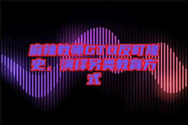 麻辣教師GTO反町隆史，演繹另類教育方式