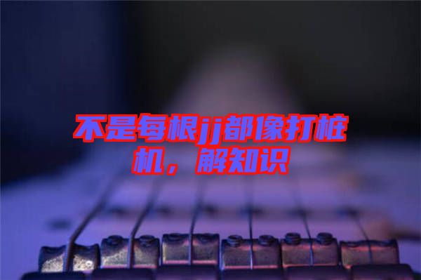 不是每根jj都像打樁機(jī)，解知識