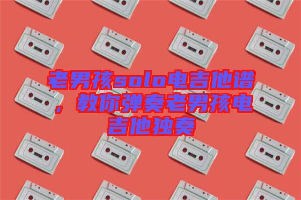 老男孩solo電吉他譜，教你彈奏老男孩電吉他獨奏