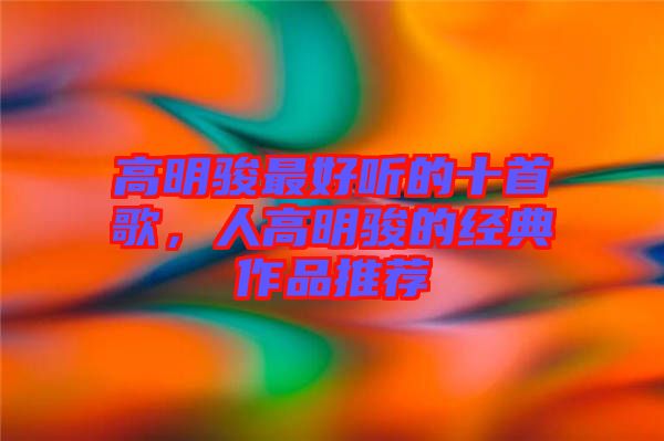 高明駿最好聽的十首歌，人高明駿的經典作品推薦