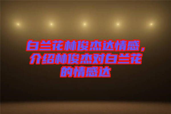 白蘭花林俊杰達(dá)情感，介紹林俊杰對(duì)白蘭花的情感達(dá)