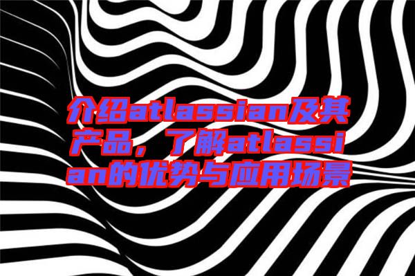 介紹atlassian及其產(chǎn)品，了解atlassian的優(yōu)勢與應用場景