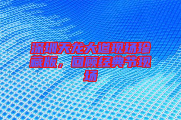 深圳天龍大道現(xiàn)場珍藏版，回顧經(jīng)典節(jié)現(xiàn)場