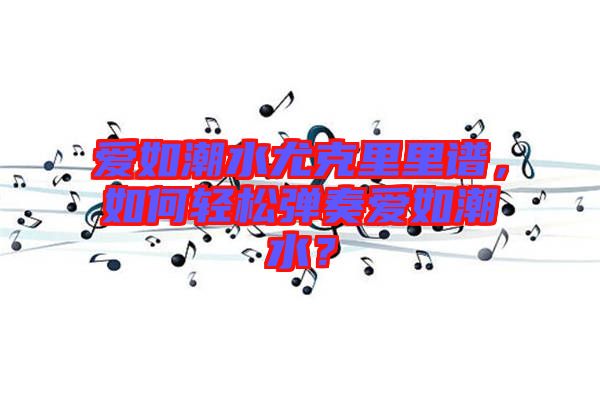 愛如潮水尤克里里譜，如何輕松彈奏愛如潮水？