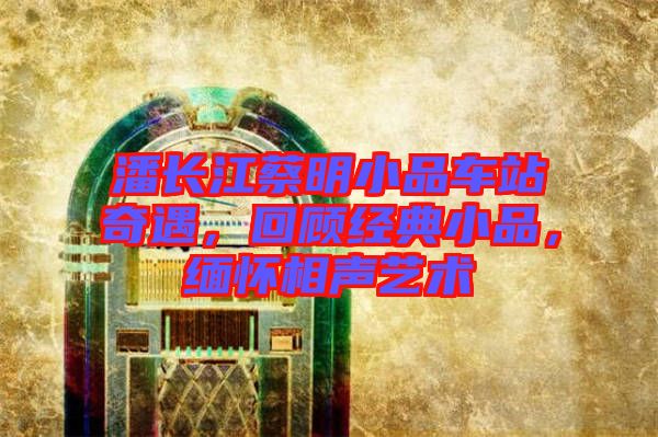 潘長江蔡明小品車站奇遇，回顧經(jīng)典小品，緬懷相聲藝術(shù)